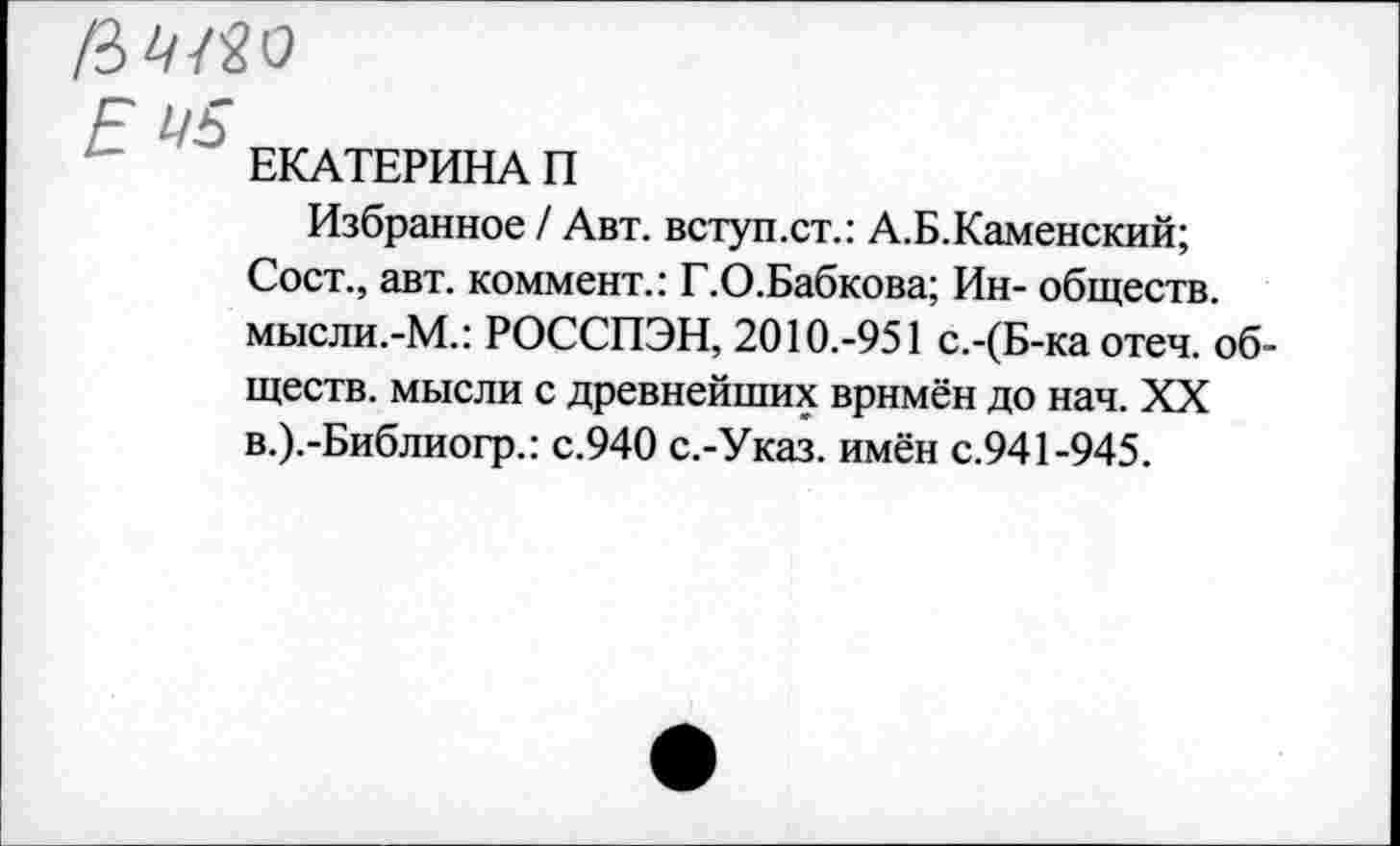 ﻿Е
ЕКАТЕРИНА П
Избранное / Авт. вступ.ст.: А.Б.Каменский;
Сост., авт. коммент.: Г.О.Бабкова; Ин- обществ. мысли.-М.: РОССПЭН, 2010.-951 с.-(Б-ка отеч. обществ. мысли с древнейших врнмён до нач. XX в.).-Библиогр.: с.940 с.-Указ. имён с.941-945.